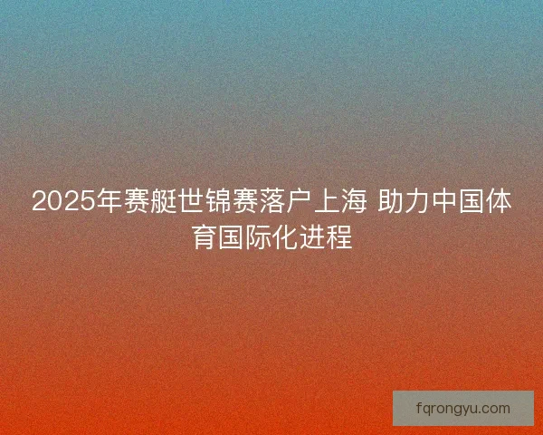 2025年赛艇世锦赛落户上海 助力中国体育国际化进程