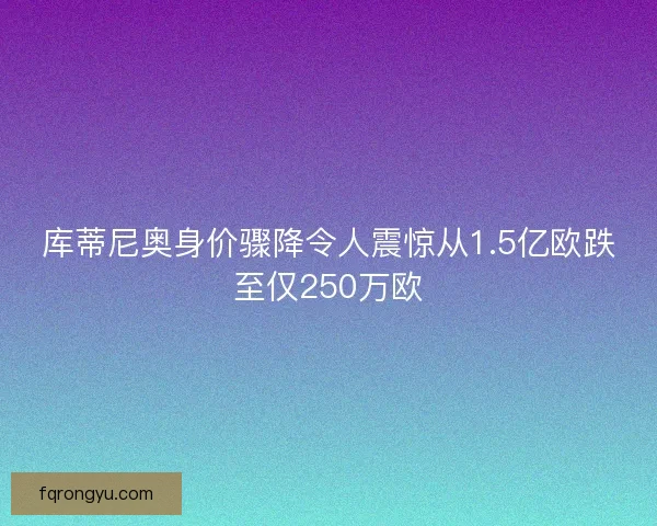 库蒂尼奥身价骤降令人震惊从1.5亿欧跌至仅250万欧