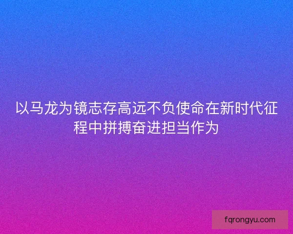 以马龙为镜志存高远不负使命在新时代征程中拼搏奋进担当作为