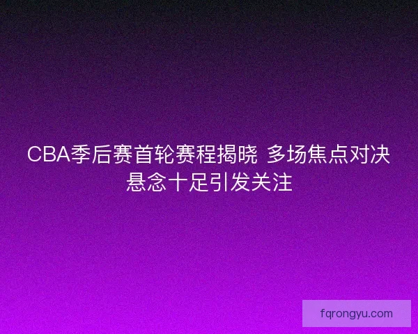 CBA季后赛首轮赛程揭晓 多场焦点对决悬念十足引发关注