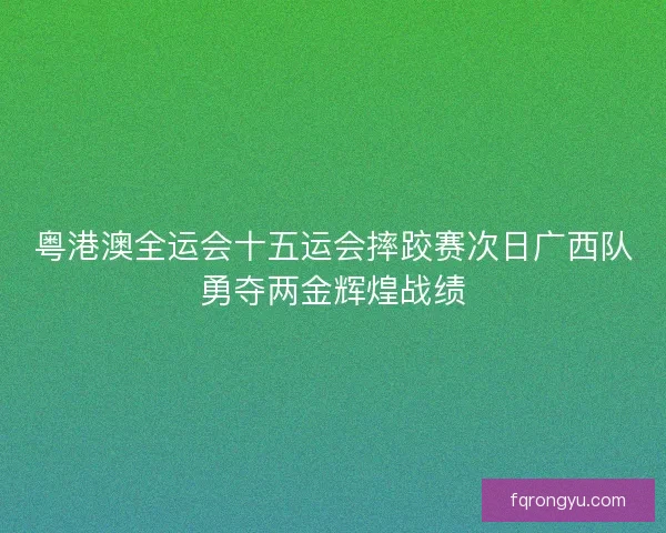 粤港澳全运会十五运会摔跤赛次日广西队勇夺两金辉煌战绩
