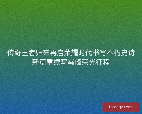传奇王者归来再启荣耀时代书写不朽史诗新篇章续写巅峰荣光征程